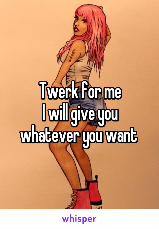 Twerk for me
I will give you whatever you want 
