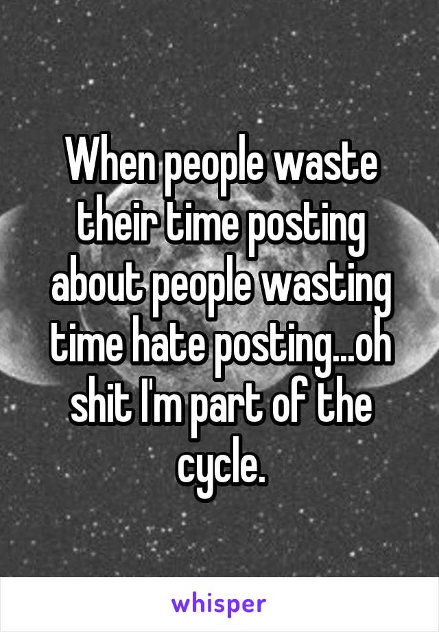 When people waste their time posting about people wasting time hate posting...oh shit I'm part of the cycle.