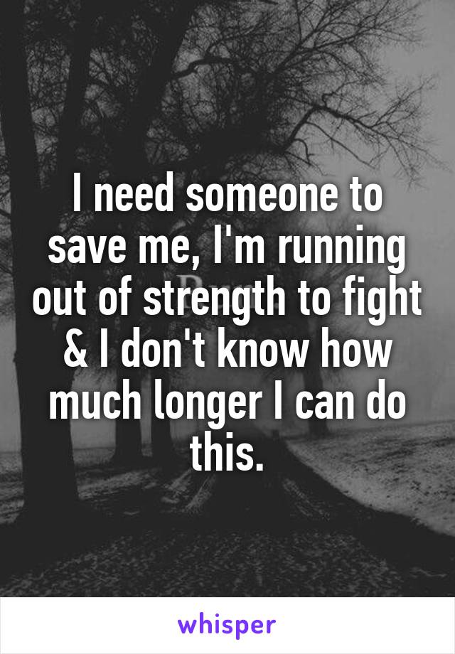 I need someone to save me, I'm running out of strength to fight & I don't know how much longer I can do this.