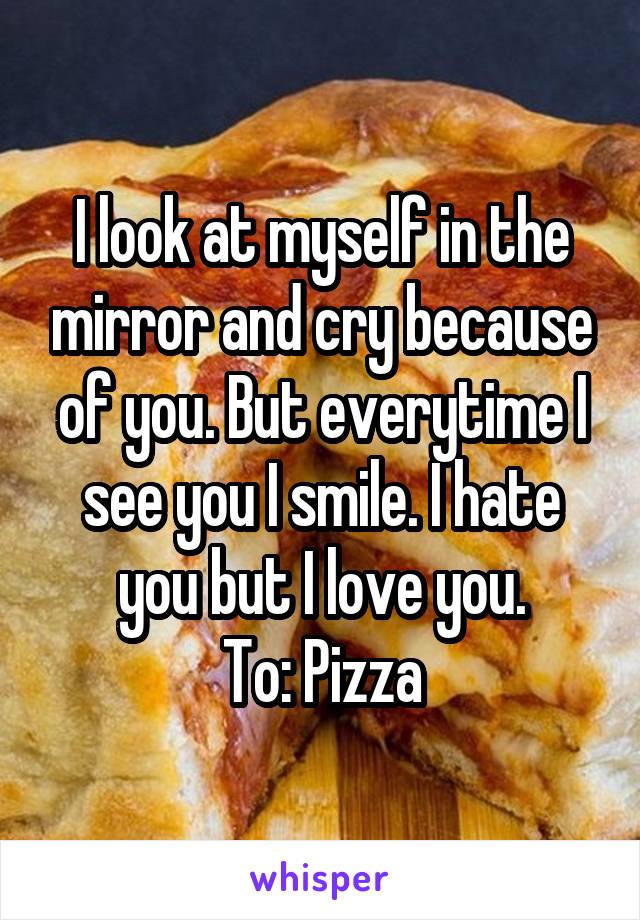 I look at myself in the mirror and cry because of you. But everytime I see you I smile. I hate you but I love you.
To: Pizza