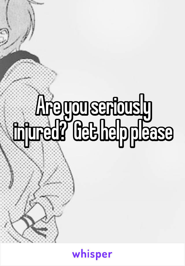Are you seriously injured?  Get help please 