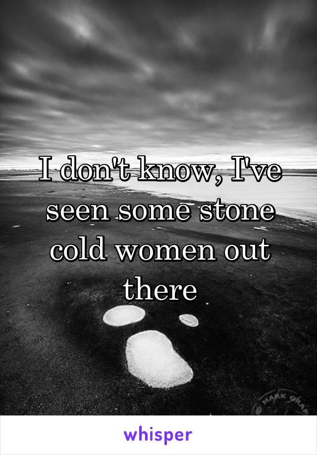 I don't know, I've seen some stone cold women out there
