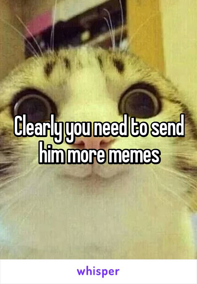Clearly you need to send him more memes