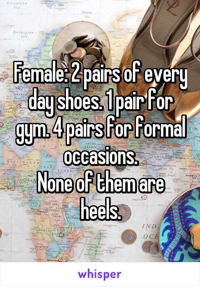 Female: 2 pairs of every day shoes. 1 pair for gym. 4 pairs for formal occasions.
None of them are heels.