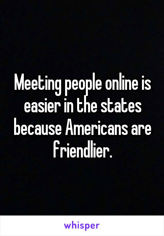 Meeting people online is easier in the states because Americans are friendlier.