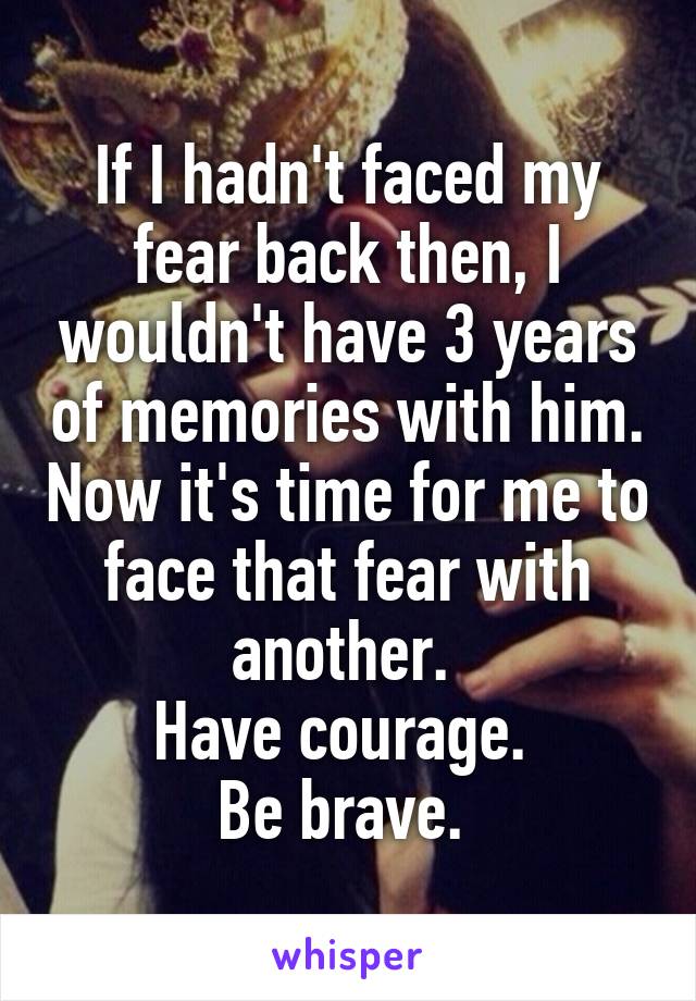 If I hadn't faced my fear back then, I wouldn't have 3 years of memories with him. Now it's time for me to face that fear with another. 
Have courage. 
Be brave. 