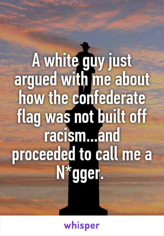 A white guy just argued with me about how the confederate flag was not built off racism...and proceeded to call me a N*gger. 
