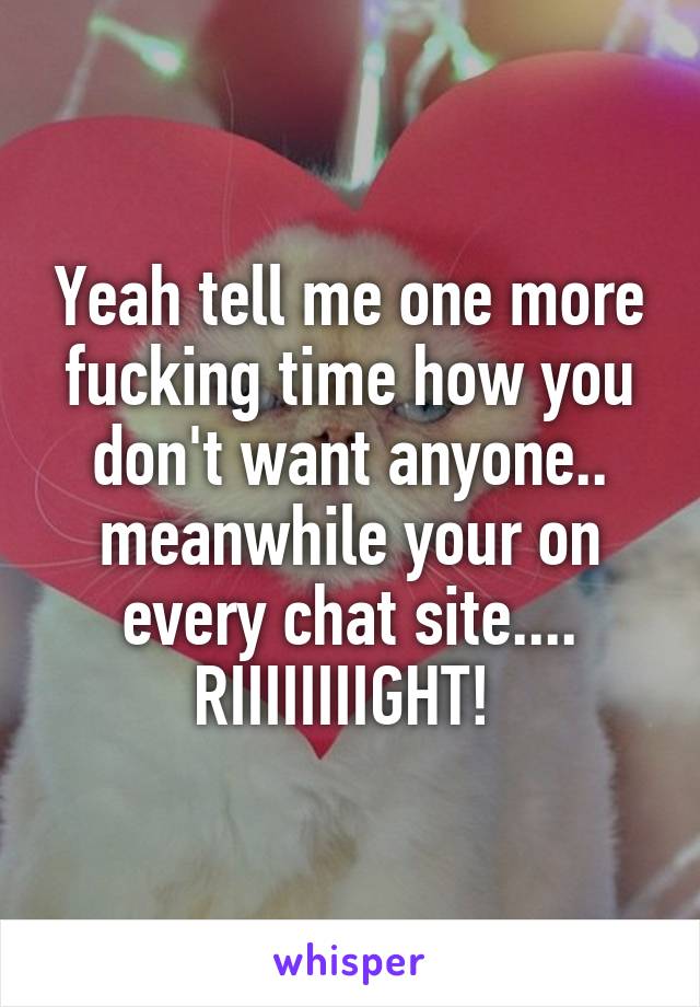 Yeah tell me one more fucking time how you don't want anyone.. meanwhile your on every chat site.... RIIIIIIIIGHT! 