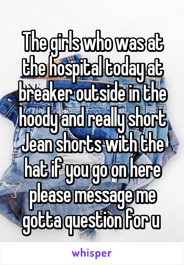 The girls who was at the hospital today at breaker outside in the hoody and really short Jean shorts with the hat if you go on here please message me gotta question for u 