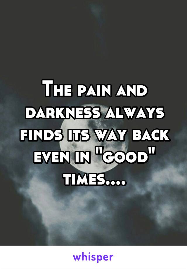 The pain and darkness always finds its way back even in "good" times....