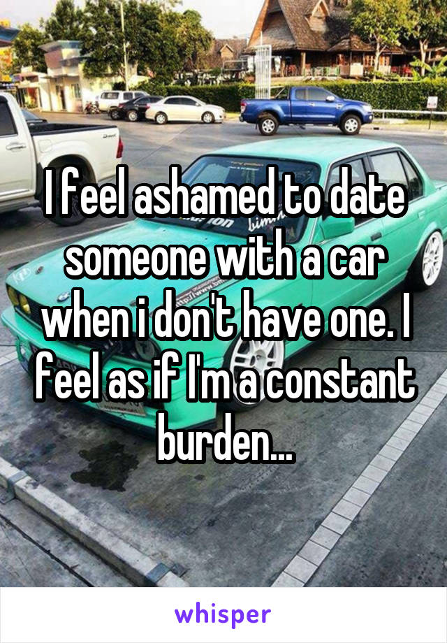 I feel ashamed to date someone with a car when i don't have one. I feel as if I'm a constant burden...