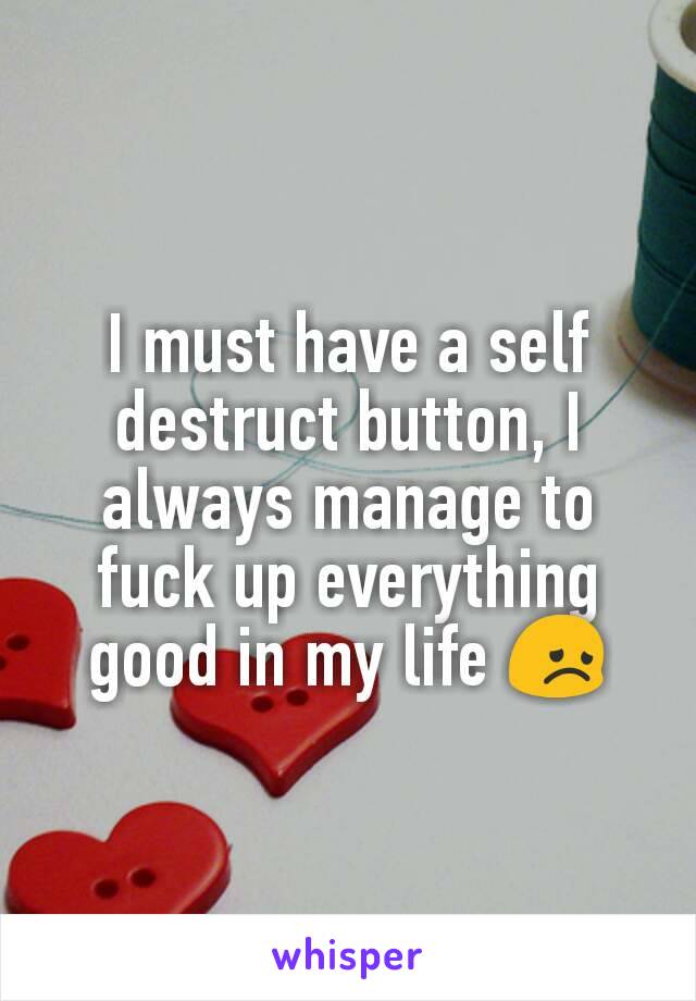 I must have a self destruct button, I always manage to fuck up everything good in my life 😞
