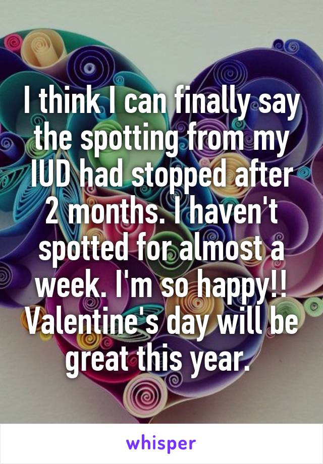 I think I can finally say the spotting from my IUD had stopped after 2 months. I haven't spotted for almost a week. I'm so happy!! Valentine's day will be great this year. 