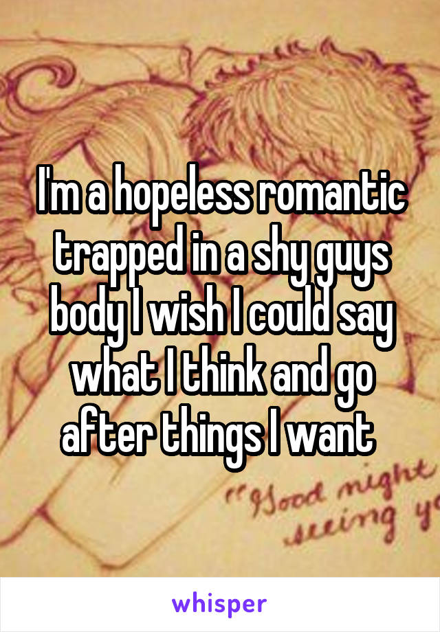 I'm a hopeless romantic trapped in a shy guys body I wish I could say what I think and go after things I want 