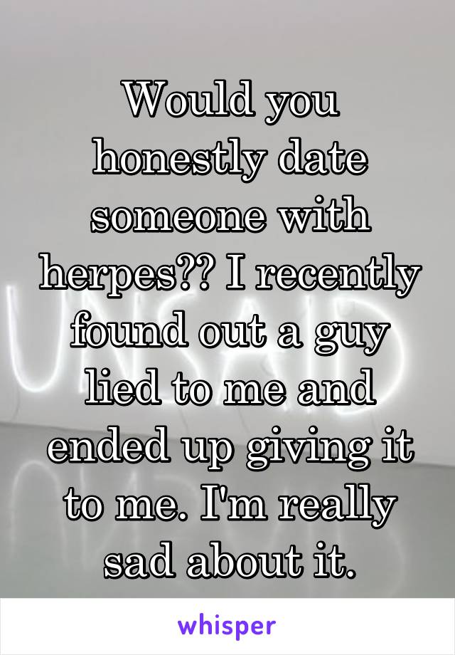 Would you honestly date someone with herpes?? I recently found out a guy lied to me and ended up giving it to me. I'm really sad about it.