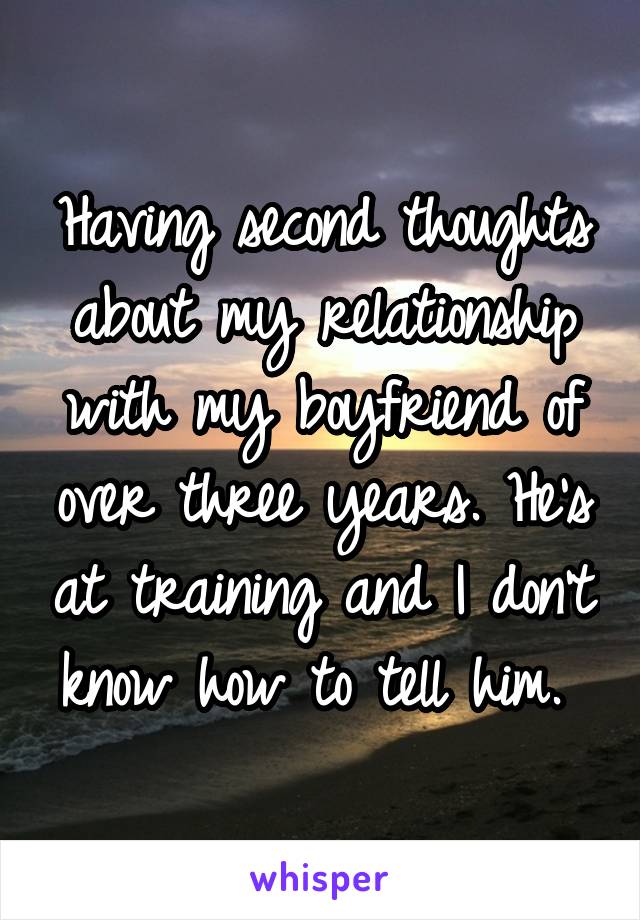 Having second thoughts about my relationship with my boyfriend of over three years. He's at training and I don't know how to tell him. 