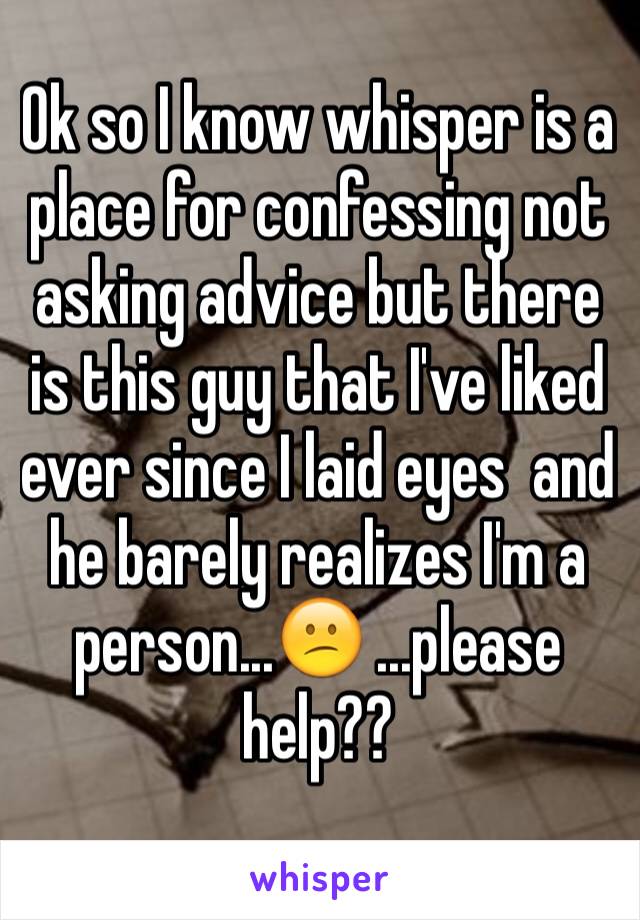 Ok so I know whisper is a place for confessing not asking advice but there is this guy that I've liked ever since I laid eyes  and he barely realizes I'm a person...😕 ...please help??