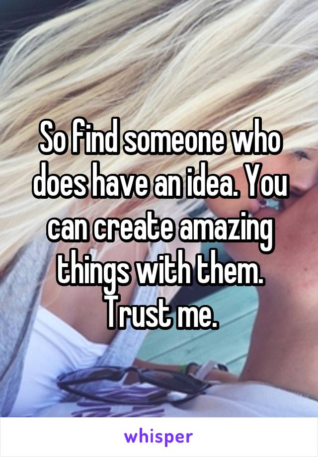 So find someone who does have an idea. You can create amazing things with them. Trust me.
