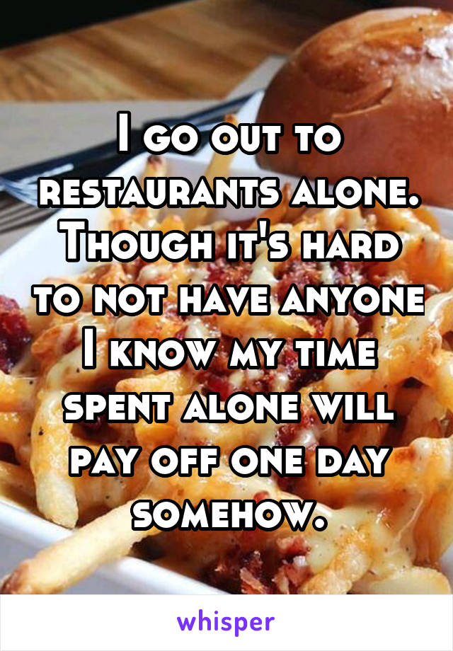 I go out to restaurants alone. Though it's hard to not have anyone I know my time spent alone will pay off one day somehow.
