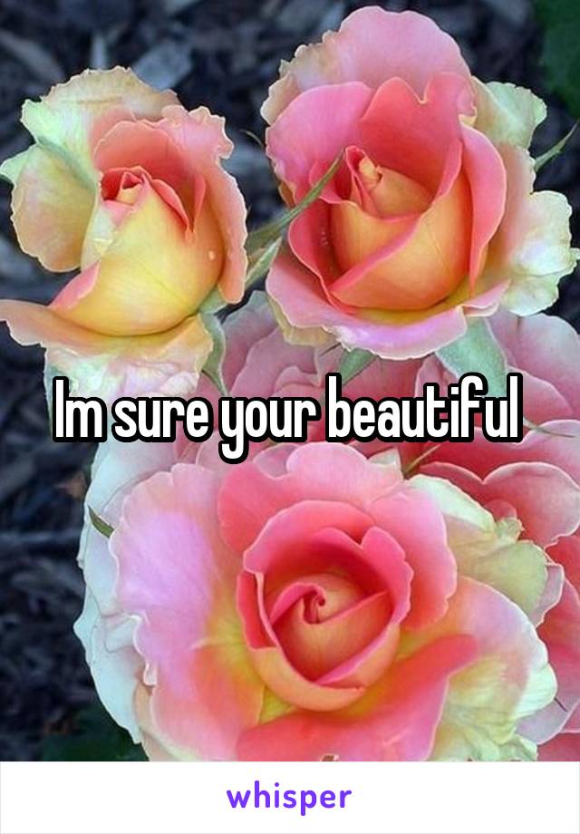 Im sure your beautiful 
