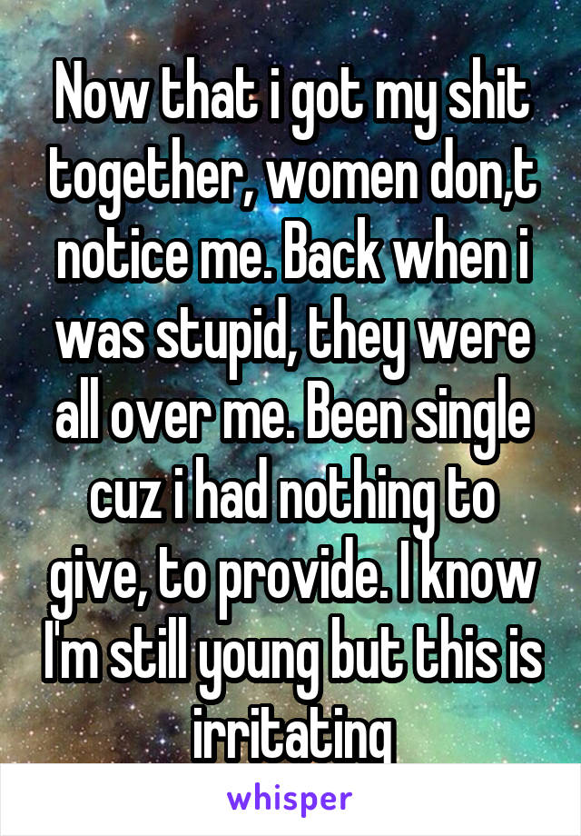 Now that i got my shit together, women don,t notice me. Back when i was stupid, they were all over me. Been single cuz i had nothing to give, to provide. I know I'm still young but this is irritating