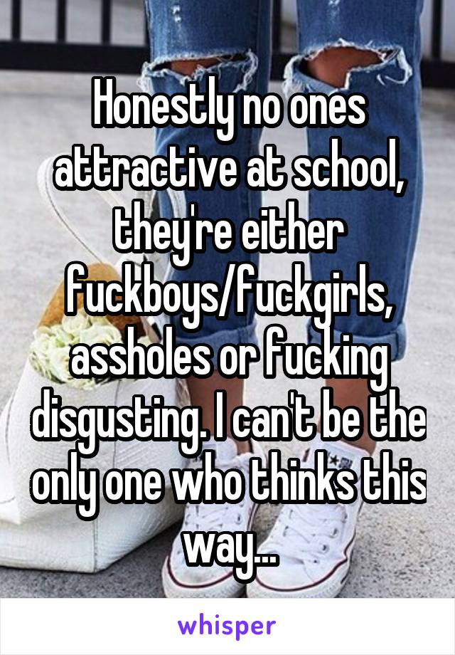 Honestly no ones attractive at school, they're either fuckboys/fuckgirls, assholes or fucking disgusting. I can't be the only one who thinks this way...