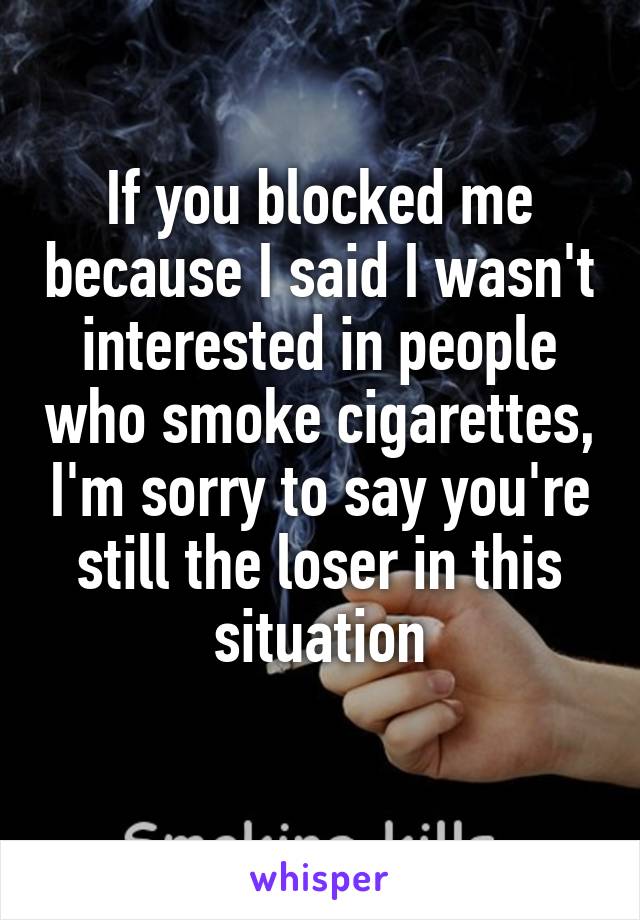 If you blocked me because I said I wasn't interested in people who smoke cigarettes, I'm sorry to say you're still the loser in this situation
