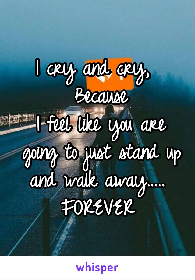 I cry and cry,  
Because
I feel like you are going to just stand up and walk away..... 
FOREVER 