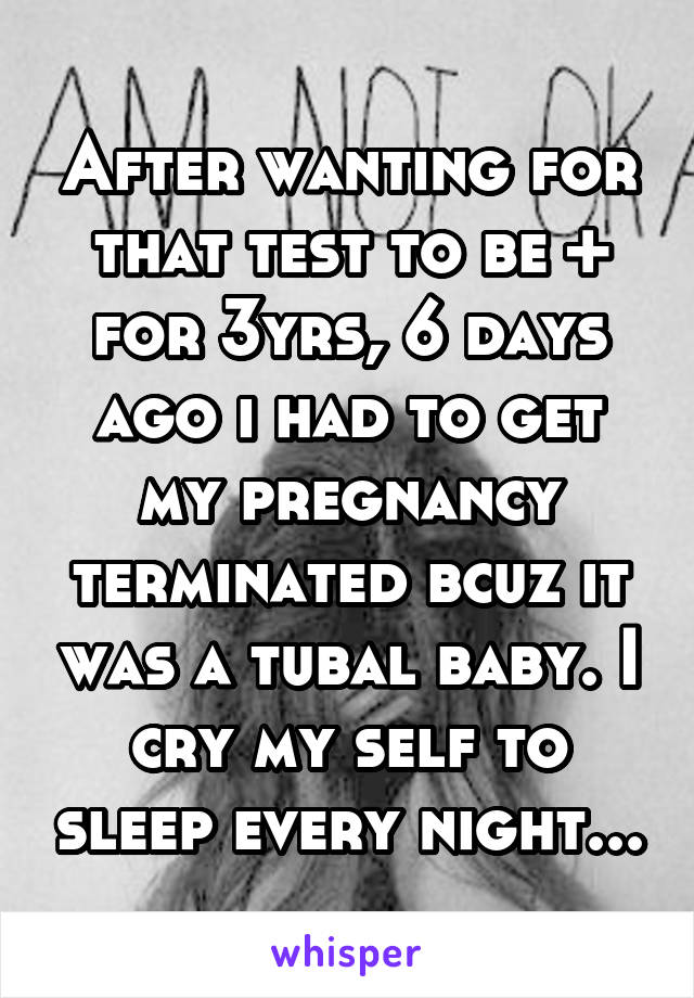 After wanting for that test to be + for 3yrs, 6 days ago i had to get my pregnancy terminated bcuz it was a tubal baby. I cry my self to sleep every night...