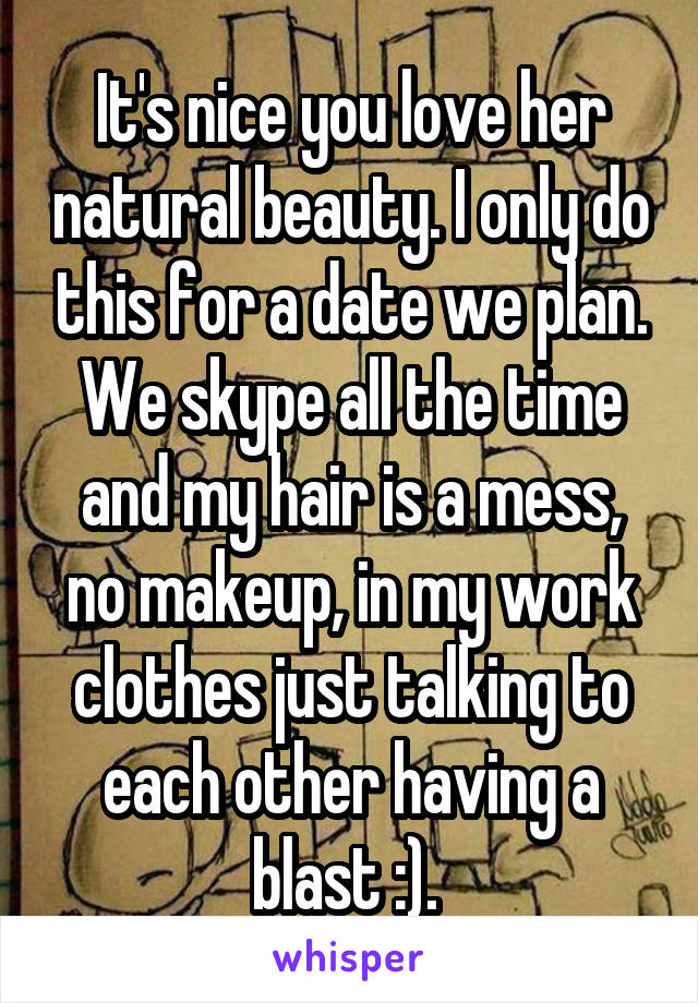 It's nice you love her natural beauty. I only do this for a date we plan. We skype all the time and my hair is a mess, no makeup, in my work clothes just talking to each other having a blast :). 