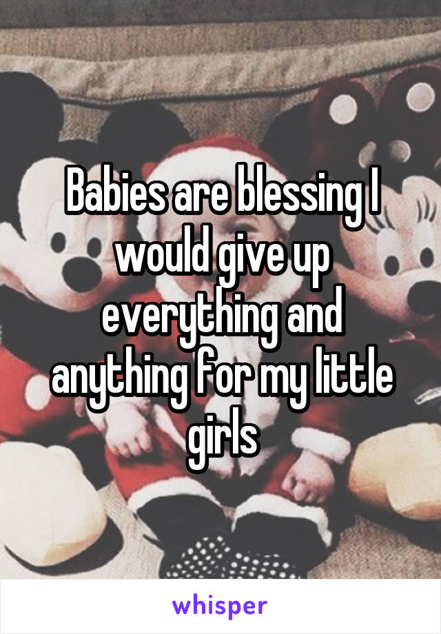 Babies are blessing I would give up everything and anything for my little girls
