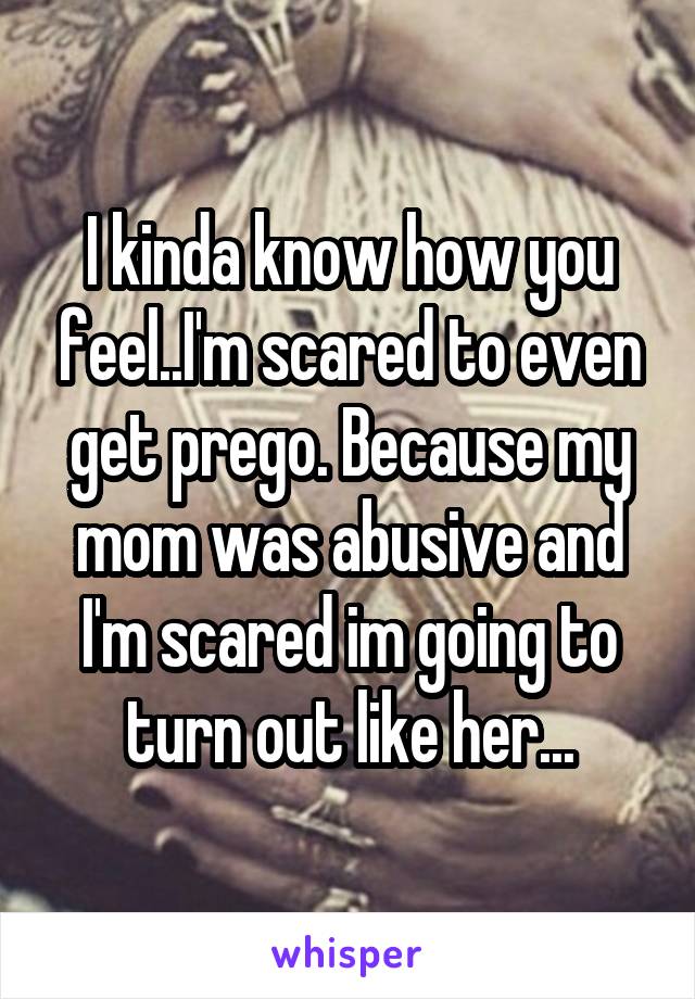 I kinda know how you feel..I'm scared to even get prego. Because my mom was abusive and I'm scared im going to turn out like her...