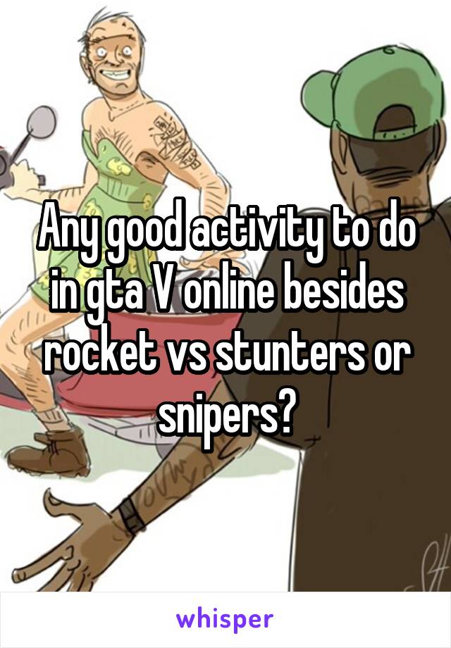 Any good activity to do in gta V online besides rocket vs stunters or snipers?
