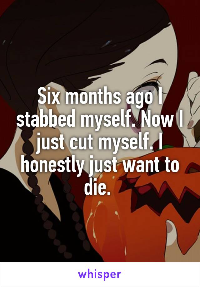 Six months ago I stabbed myself. Now I just cut myself. I honestly just want to die. 