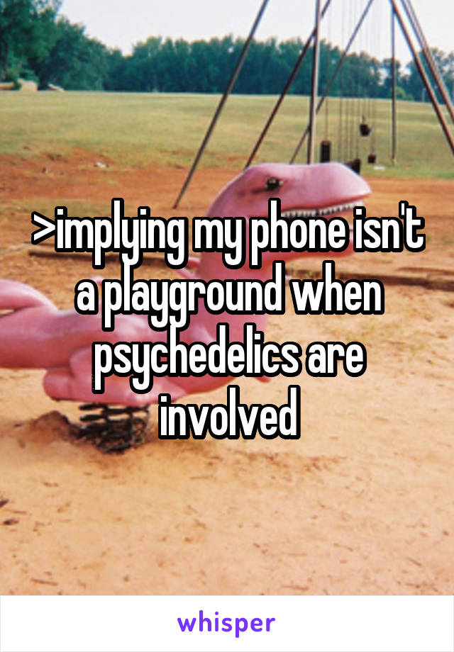 >implying my phone isn't a playground when psychedelics are involved