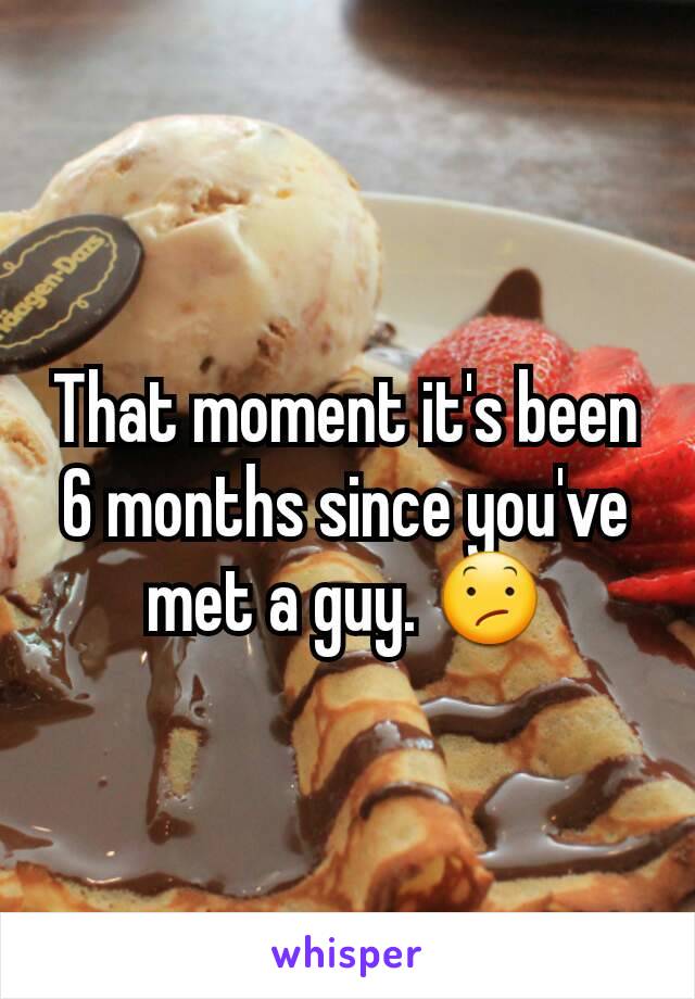 That moment it's been 6 months since you've met a guy. 😕