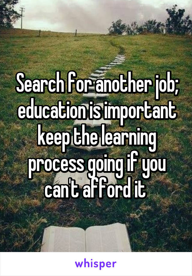 Search for another job; education is important keep the learning process going if you can't afford it 