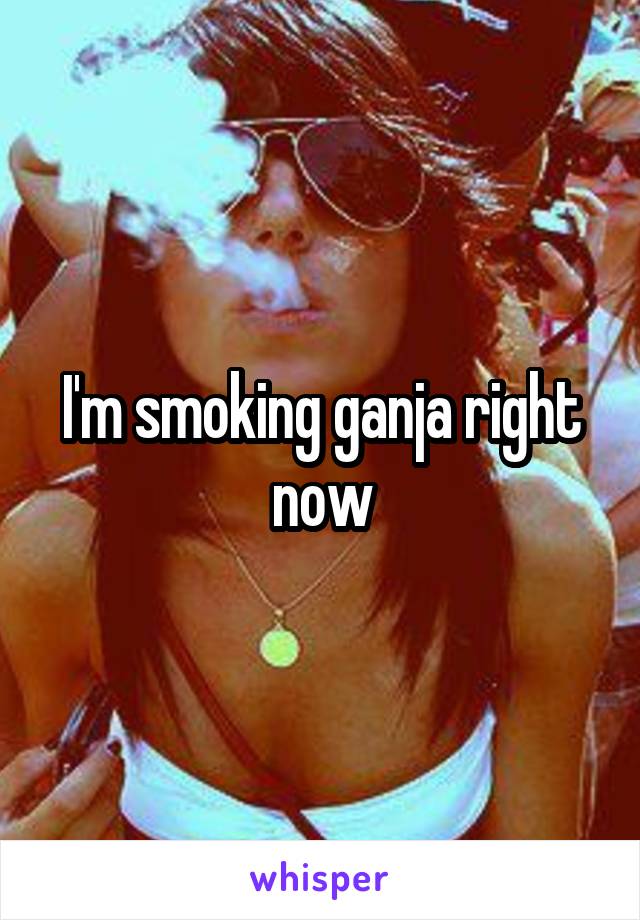 I'm smoking ganja right now