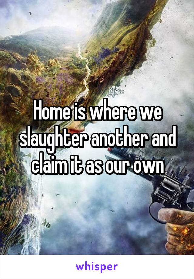 Home is where we slaughter another and claim it as our own