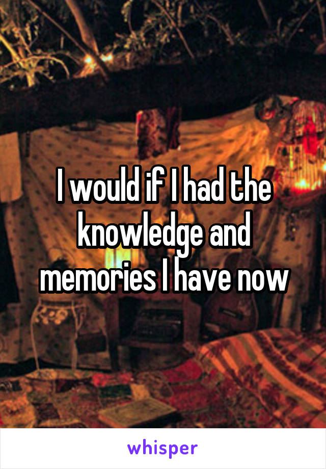 I would if I had the knowledge and memories I have now