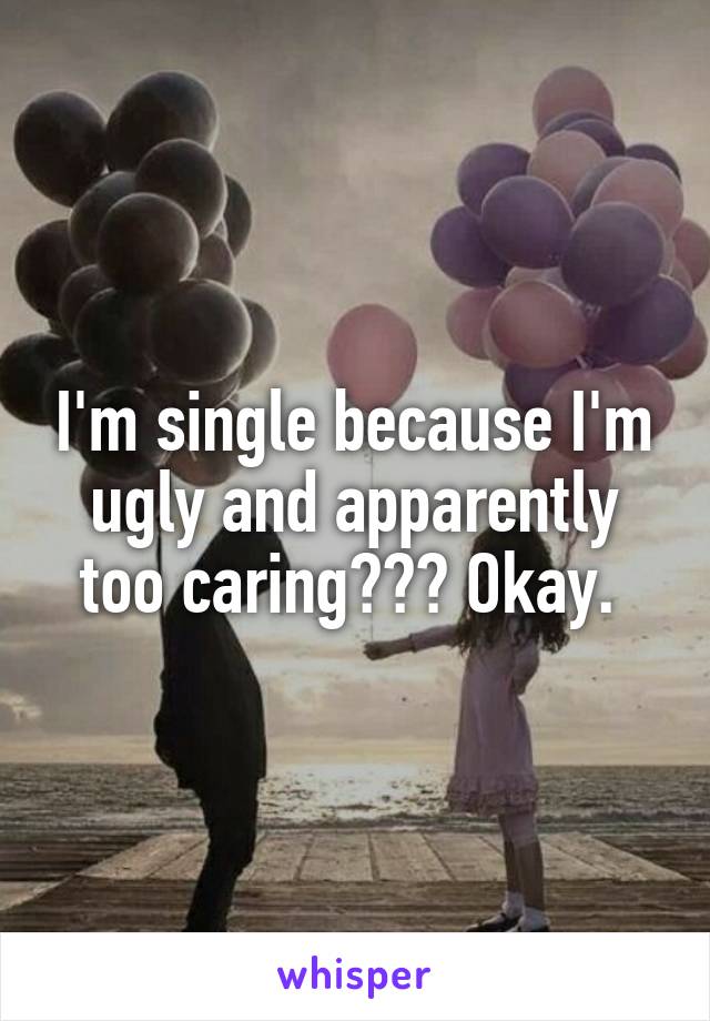 I'm single because I'm ugly and apparently too caring??? Okay. 