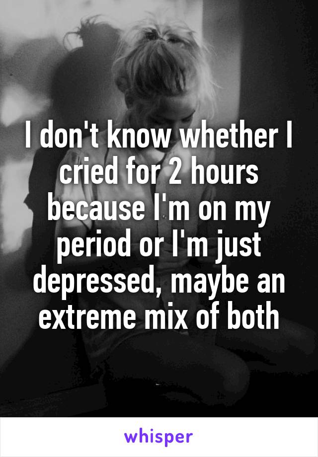 I don't know whether I cried for 2 hours because I'm on my period or I'm just depressed, maybe an extreme mix of both