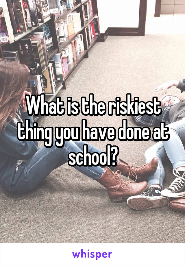 What is the riskiest thing you have done at school?