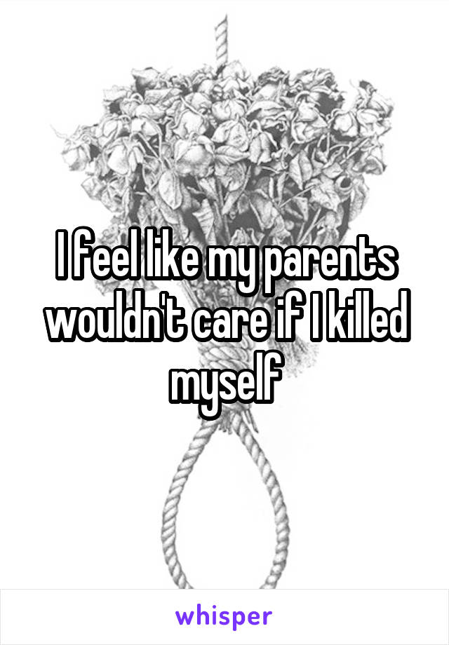 I feel like my parents wouldn't care if I killed myself