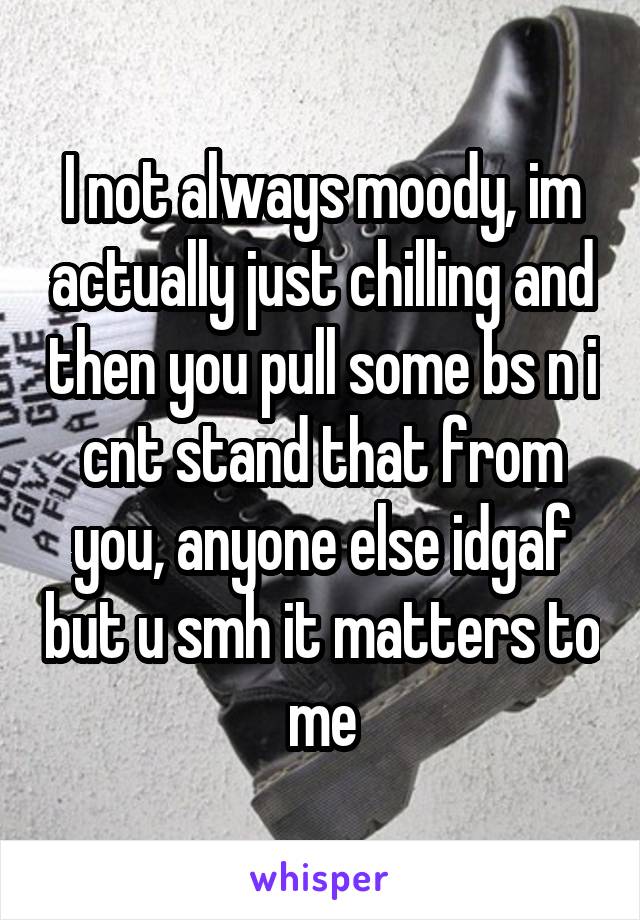 I not always moody, im actually just chilling and then you pull some bs n i cnt stand that from you, anyone else idgaf but u smh it matters to me