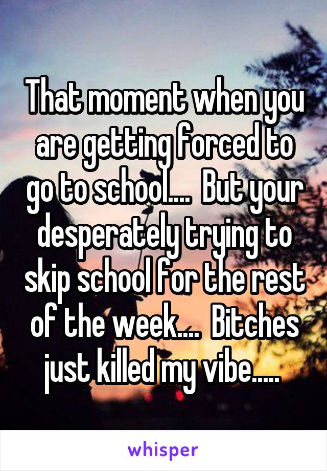 That moment when you are getting forced to go to school....  But your desperately trying to skip school for the rest of the week....  Bitches just killed my vibe..... 
