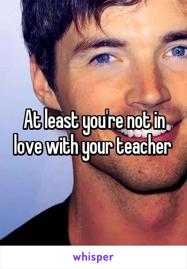 At least you're not in love with your teacher 