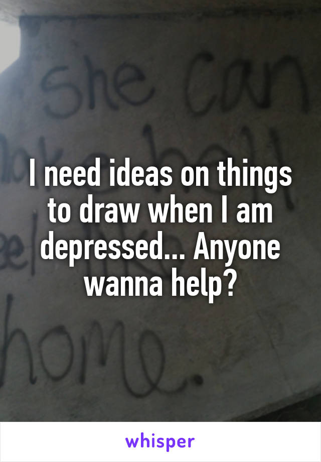 I need ideas on things to draw when I am depressed... Anyone wanna help?