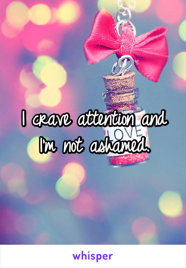 I crave attention and I'm not ashamed.