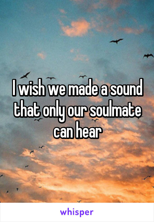 I wish we made a sound that only our soulmate can hear